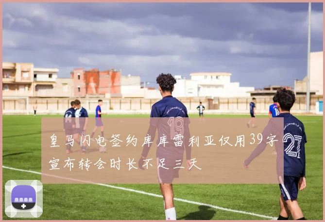 皇马闪电签约库库雷利亚仅用39字宣布转会时长不足三天