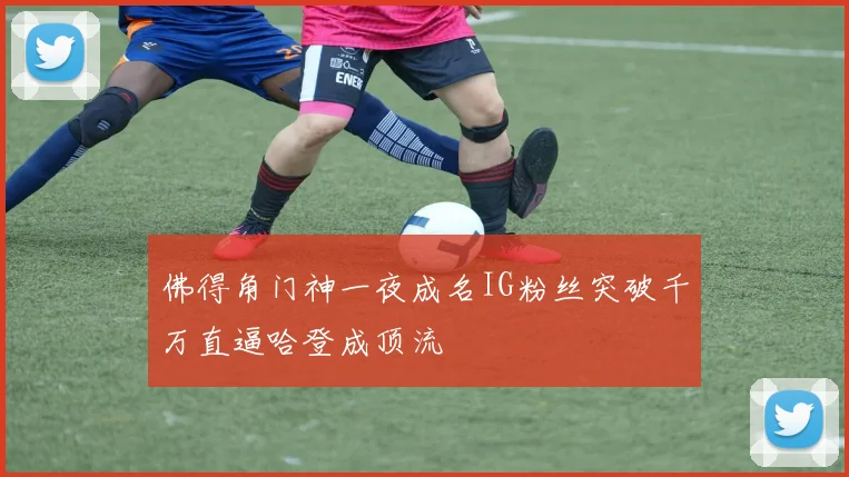 佛得角门神一夜成名IG粉丝突破千万直逼哈登成顶流