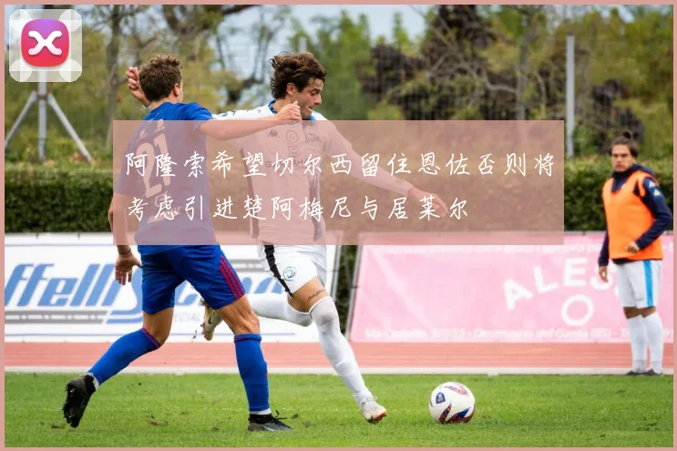 阿隆索希望切尔西留住恩佐否则将考虑引进楚阿梅尼与居莱尔