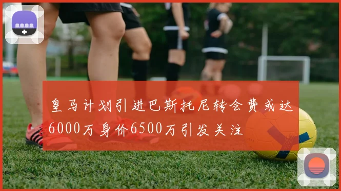 皇马计划引进巴斯托尼转会费或达6000万身价6500万引发关注