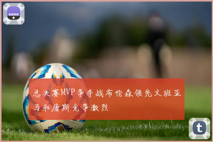 总决赛MVP争夺战布伦森领先文班亚马和唐斯竞争激烈