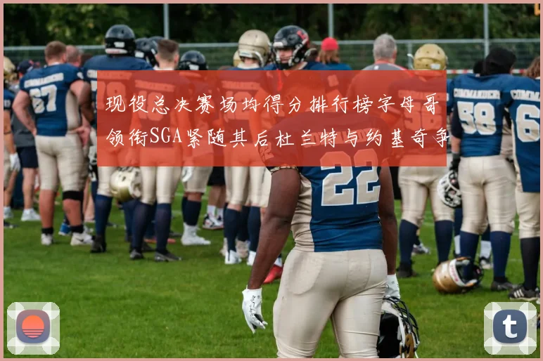现役总决赛场均得分排行榜字母哥领衔SGA紧随其后杜兰特与约基奇争夺第三名