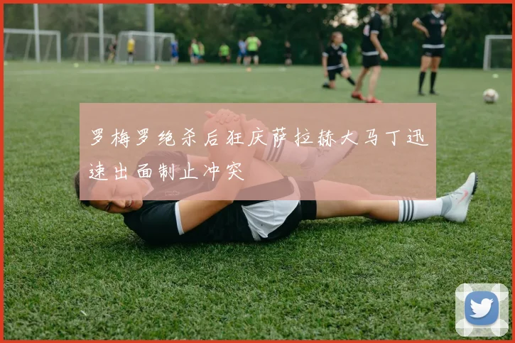 罗梅罗绝杀后狂庆萨拉赫大马丁迅速出面制止冲突
