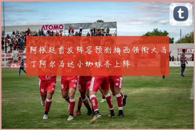 阿根廷首发阵容预测梅西领衔大马丁阿尔马达小蜘蛛齐上阵