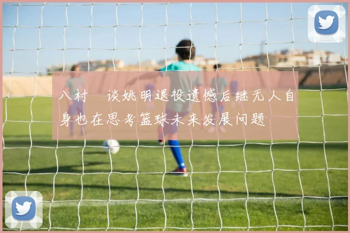 八村塁谈姚明退役遗憾后继无人自身也在思考篮球未来发展问题