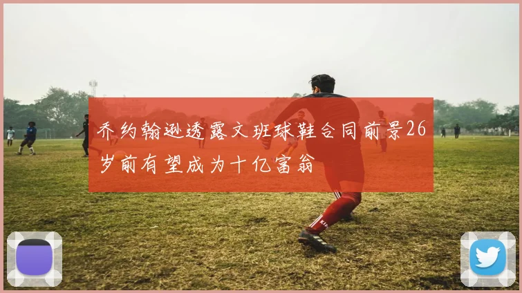 乔约翰逊透露文班球鞋合同前景26岁前有望成为十亿富翁