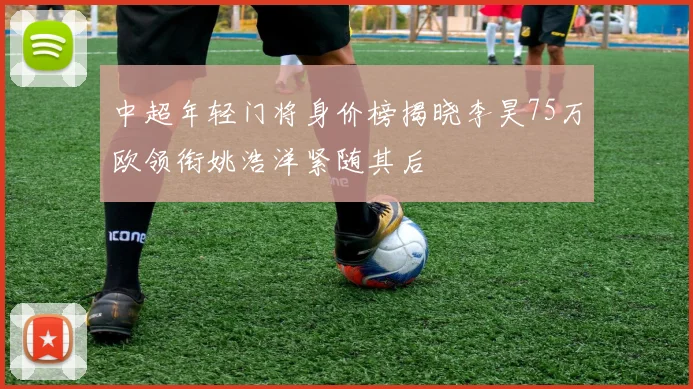 中超年轻门将身价榜揭晓李昊75万欧领衔姚浩洋紧随其后