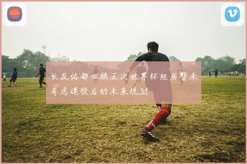 长友佑都回顾五次世界杯经历暂未考虑退役后的未来规划